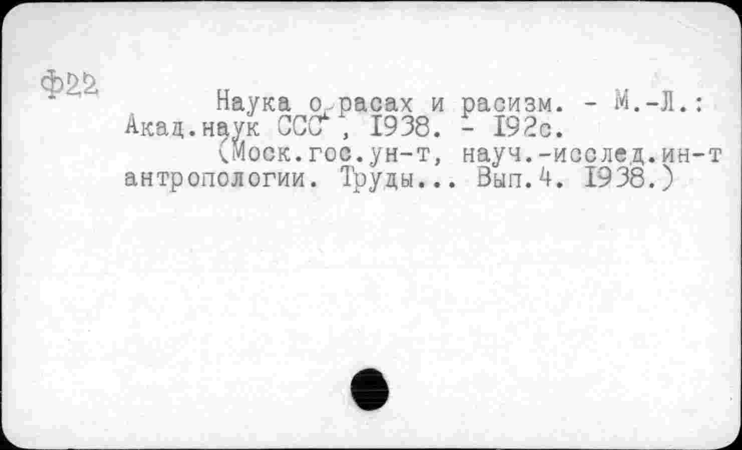 ﻿Наука о,, расах и расизм. - М.-Л.: Акад.наук СССҐ , 1938. - 192с.
<моск.гос.ун-т, науч.-исслед.ин-т антропологии. Труды... Вып.4. 1938.)